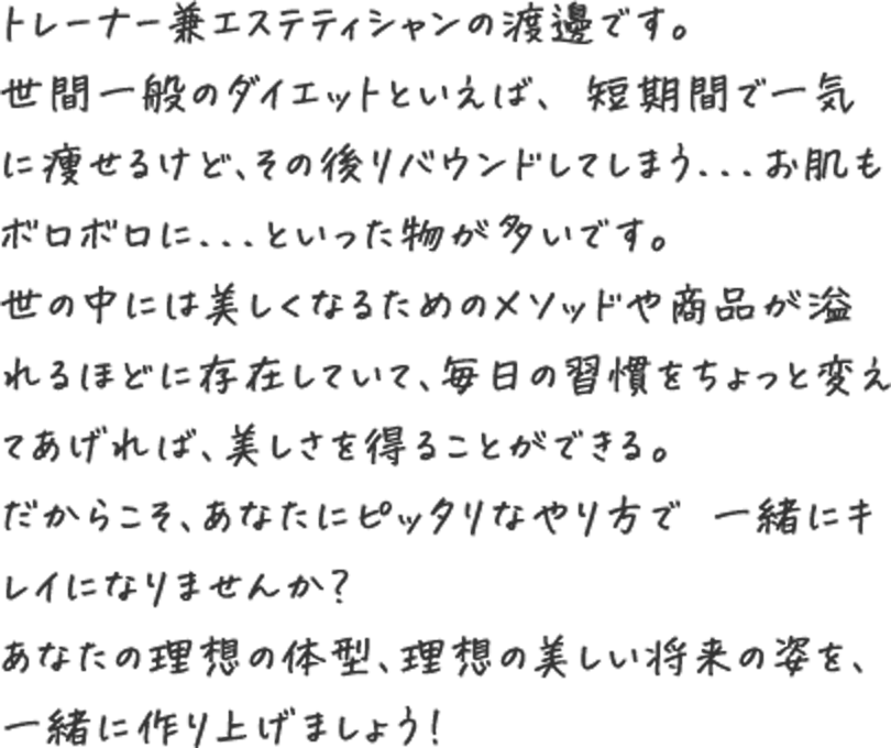 トレーナー兼エステティシャンの渡邊です。世間一般のダイエットといえば、 短期間で一気に痩せるけど、その後リバウンドしてしまう...お肌もボロボロに...といった物が多いです。世の中には美しくなるためのメソッドや商品が溢れるほどに存在していて、毎日の習慣をちょっと変えてあげれば、美しさを得ることができる。だからこそ、あなたにピッタリなやり方で 一緒にキレイになりませんか?あなたの理想の体型、理想の美しい将来の姿を、一緒に作り上げましょう!